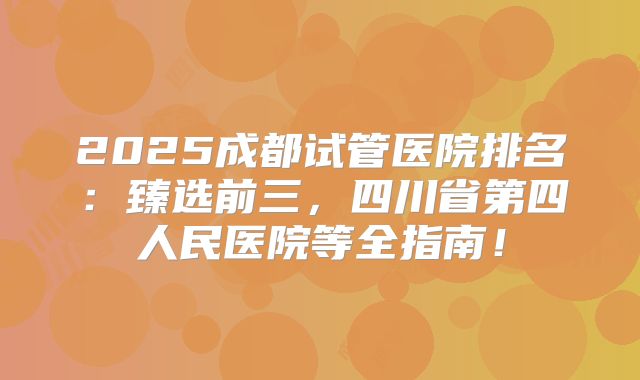 2025成都试管医院排名：臻选前三，四川省第四人民医院等全指南！