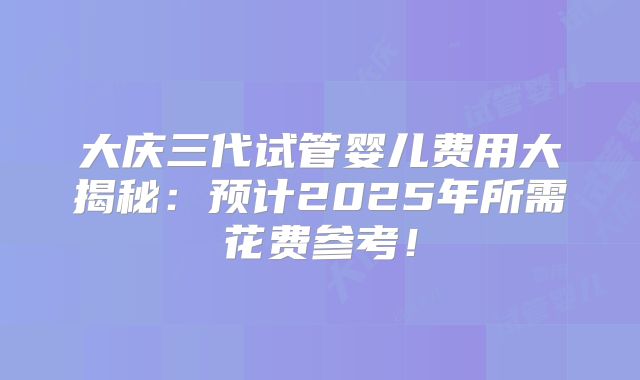 大庆三代试管婴儿费用大揭秘:预计2025年所需花费参考!