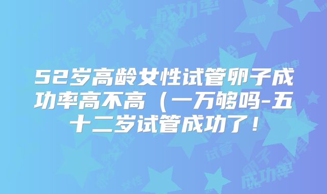 52岁高龄女性试管卵子成功率高不高（一万够吗-五十二岁试管成功了！