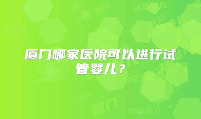 厦门哪家医院可以进行试管婴儿？