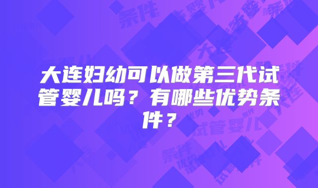 大连妇幼可以做第三代试管婴儿吗?有哪些优势条件?