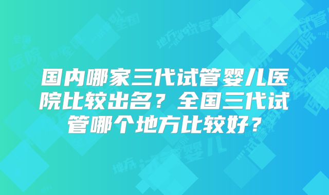 国内哪家三代试管婴儿医院比较出名？全国三代试管哪个地方比较好？