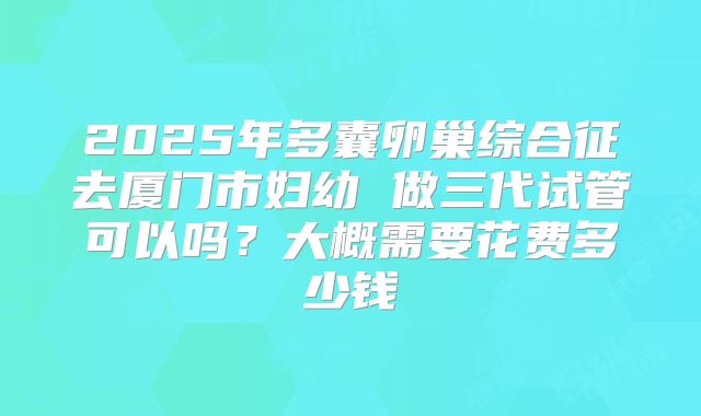 2025年多囊卵巢综合征去厦门市妇幼 做三代试管可以吗？大概需要花费多少钱