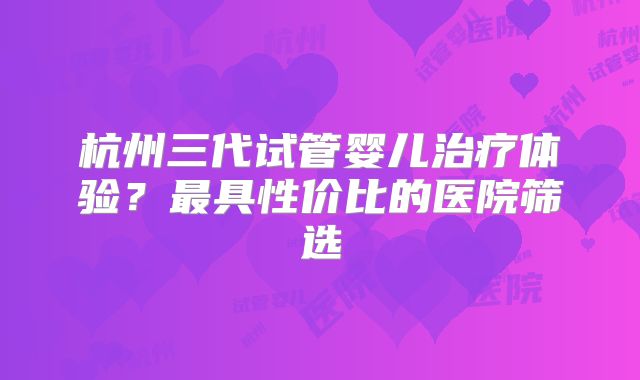杭州三代试管婴儿治疗体验？最具性价比的医院筛选