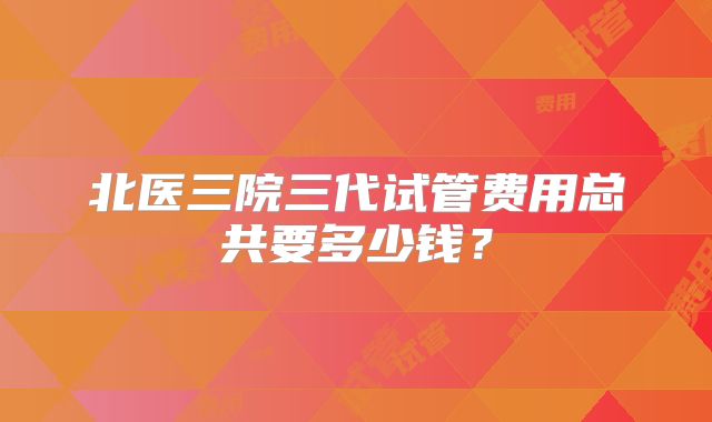 北医三院三代试管费用总共要多少钱?