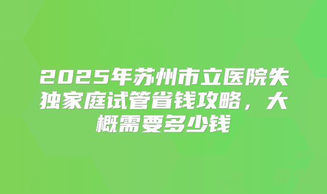 2025年苏州市立医院失独家庭试管省钱攻略,大概需要多少钱