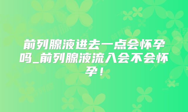 前列腺液进去一点会怀孕吗_前列腺液流入会不会怀孕!