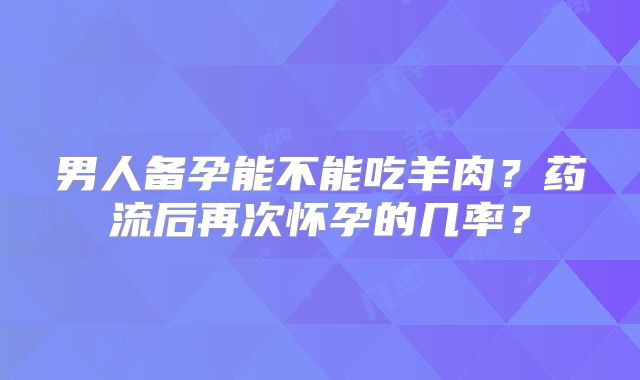 男人备孕能不能吃羊肉？药流后再次怀孕的几率？