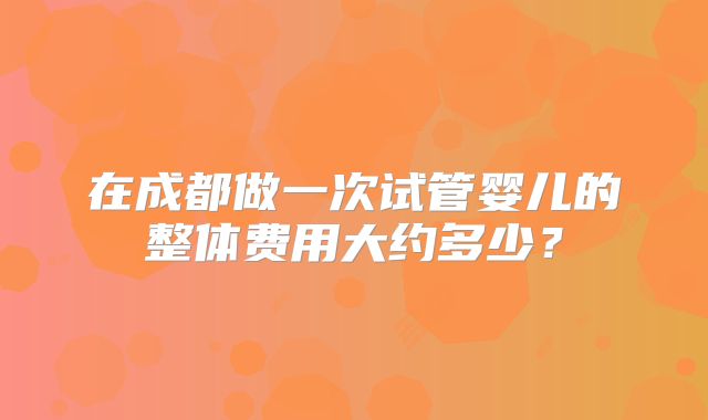 在成都做一次试管婴儿的整体费用大约多少？