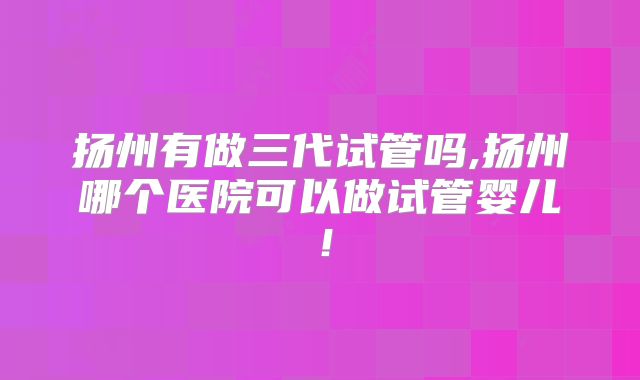 扬州有做三代试管吗,扬州哪个医院可以做试管婴儿！