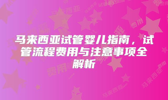 马来西亚试管婴儿指南,试管流程费用与注意事项全解析