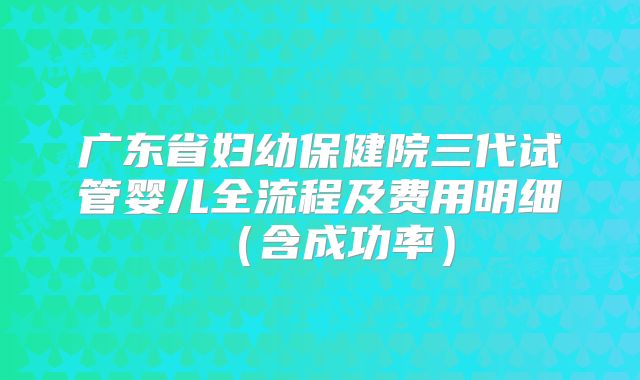 广东省妇幼保健院三代试管婴儿全流程及费用明细（含成功率）