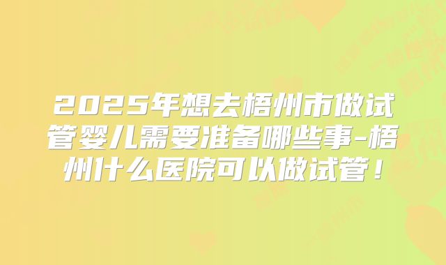 2025年想去梧州市做试管婴儿需要准备哪些事-梧州什么医院可以做试管！