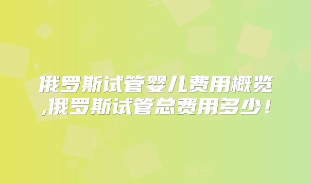 俄罗斯试管婴儿费用概览,俄罗斯试管总费用多少！