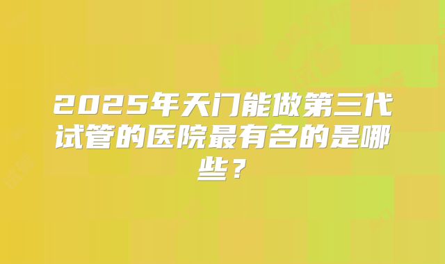 2025年天门能做第三代试管的医院最有名的是哪些?
