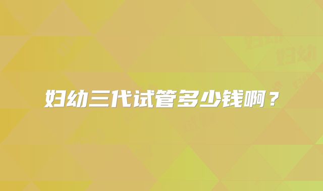 妇幼三代试管多少钱啊？