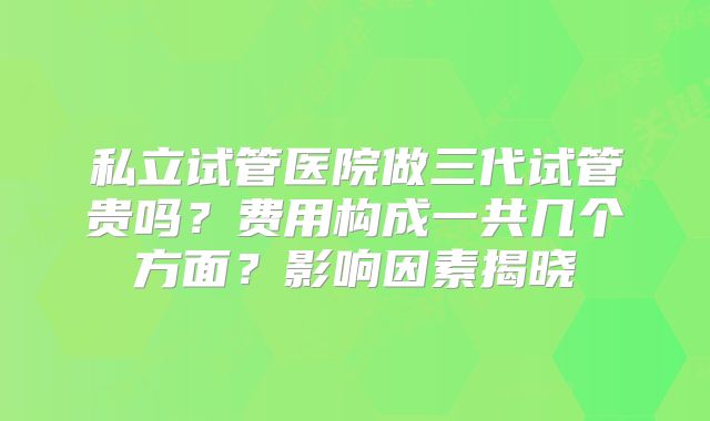 私立试管医院做三代试管贵吗?费用构成一共几个方面?影响因素揭晓