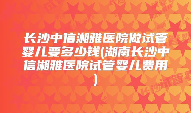 长沙中信湘雅医院做试管婴儿要多少钱(湖南长沙中信湘雅医院试管婴儿费用)
