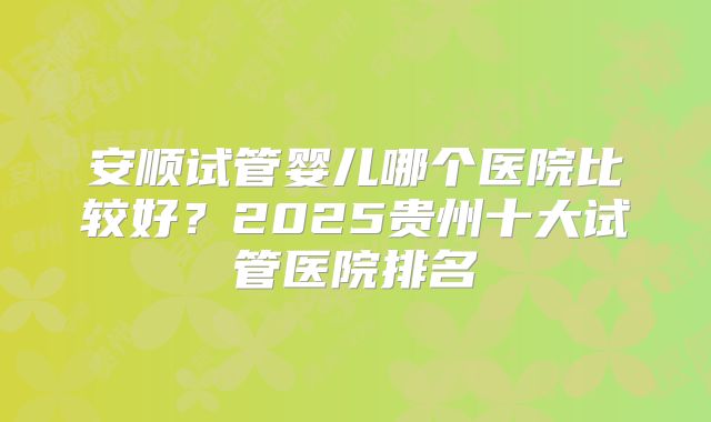 安顺试管婴儿哪个医院比较好？2025贵州十大试管医院排名