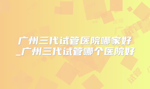 广州三代试管医院哪家好_广州三代试管哪个医院好