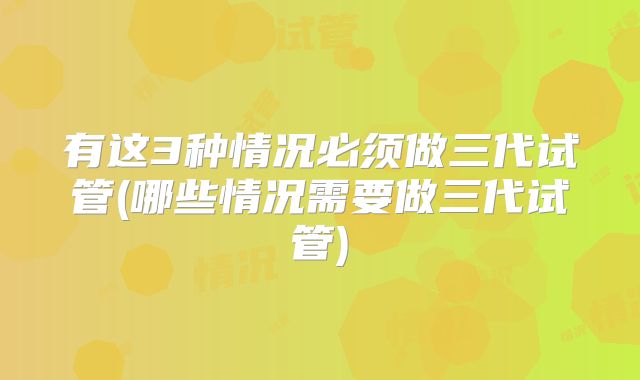 有这3种情况必须做三代试管(哪些情况需要做三代试管)