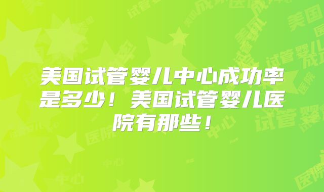 美国试管婴儿中心成功率是多少！美国试管婴儿医院有那些！