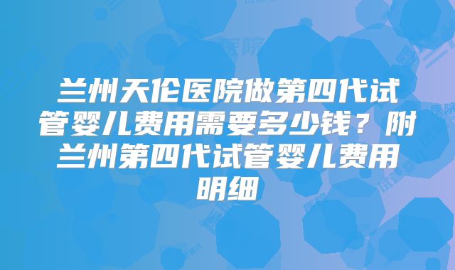 兰州天伦医院做第四代试管婴儿费用需要多少钱？附兰州第四代试管婴儿费用明细