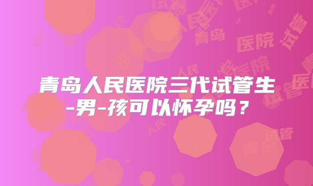 青岛人民医院三代试管生-男-孩可以怀孕吗?
