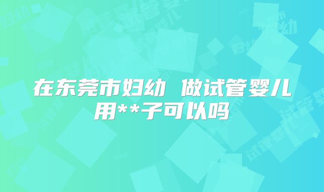在东莞市妇幼 做试管婴儿用**子可以吗