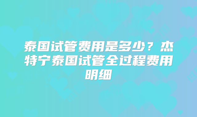 泰国试管费用是多少？杰特宁泰国试管全过程费用明细