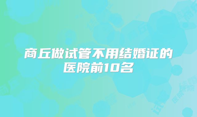 商丘做试管不用结婚证的医院前10名