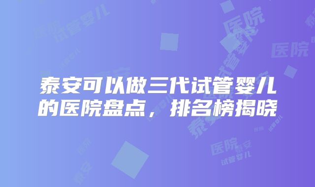 泰安可以做三代试管婴儿的医院盘点，排名榜揭晓