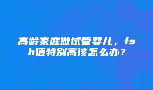 高龄家庭做试管婴儿，fsh值特别高该怎么办？