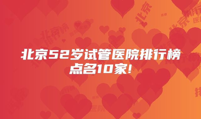 北京52岁试管医院排行榜点名10家!