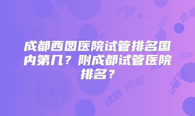 成都西囡医院试管排名国内第几？附成都试管医院排名？
