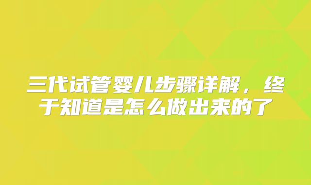 三代试管婴儿步骤详解，终于知道是怎么做出来的了
