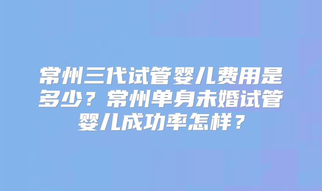常州三代试管婴儿费用是多少？常州单身未婚试管婴儿成功率怎样？
