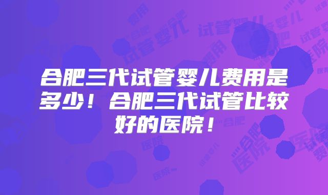 合肥三代试管婴儿费用是多少！合肥三代试管比较好的医院！