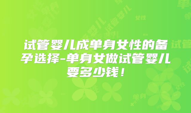 试管婴儿成单身女性的备孕选择-单身女做试管婴儿要多少钱!