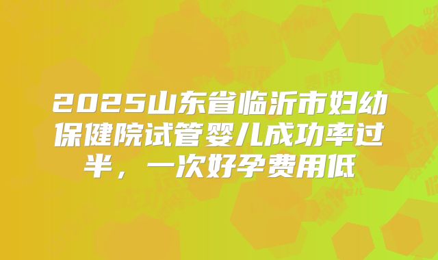 2025山东省临沂市妇幼保健院试管婴儿成功率过半，一次好孕费用低