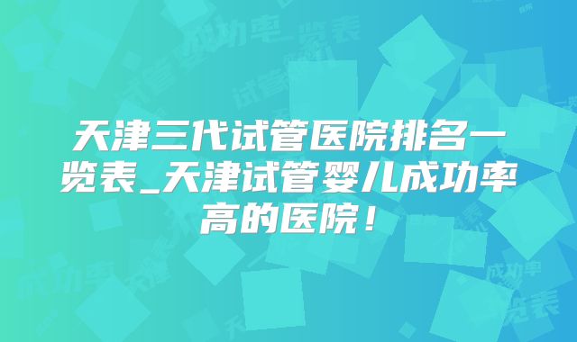 天津三代试管医院排名一览表_天津试管婴儿成功率高的医院！
