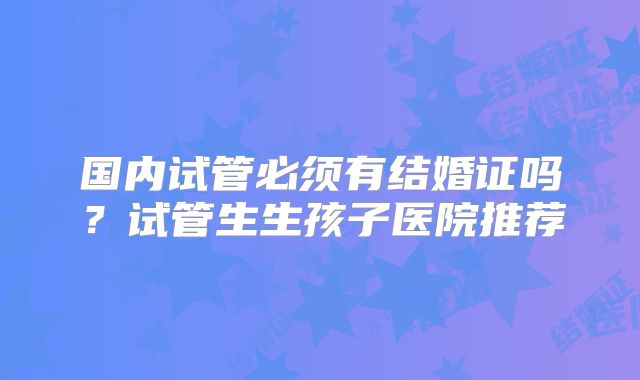 国内试管必须有结婚证吗？试管生生孩子医院推荐