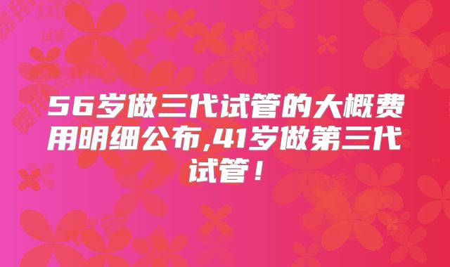 56岁做三代试管的大概费用明细公布,41岁做第三代试管！