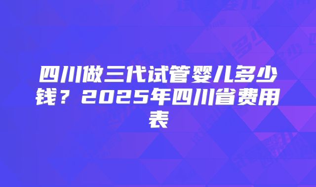 四川做三代试管婴儿多少钱?2025年四川省费用表
