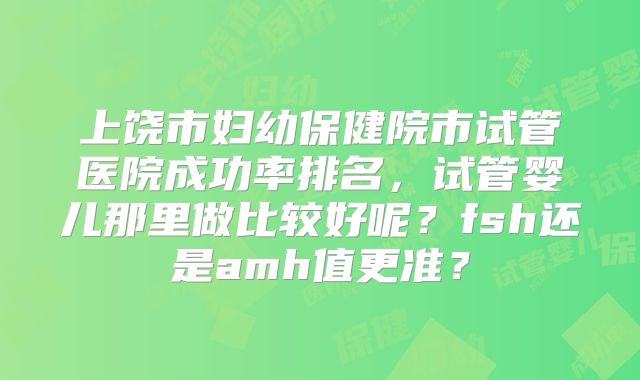 上饶市妇幼保健院市试管医院成功率排名,试管婴儿那里做比较好呢?fsh还是amh值更准?