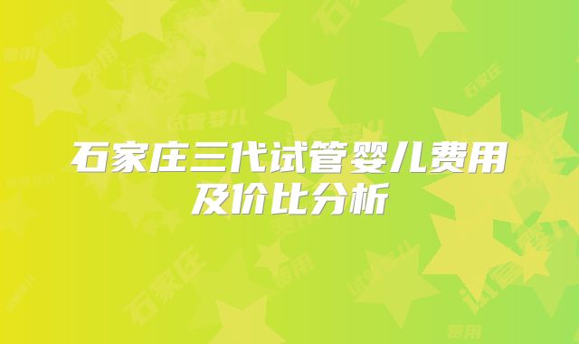 石家庄三代试管婴儿费用及价比分析