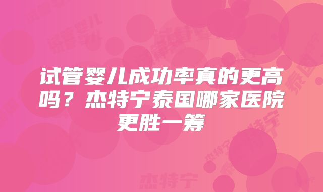 试管婴儿成功率真的更高吗？杰特宁泰国哪家医院更胜一筹