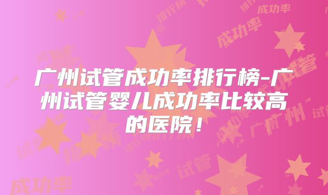 广州试管成功率排行榜-广州试管婴儿成功率比较高的医院！