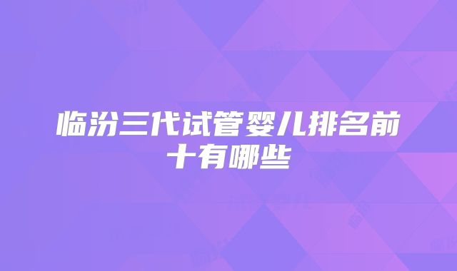 临汾三代试管婴儿排名前十有哪些