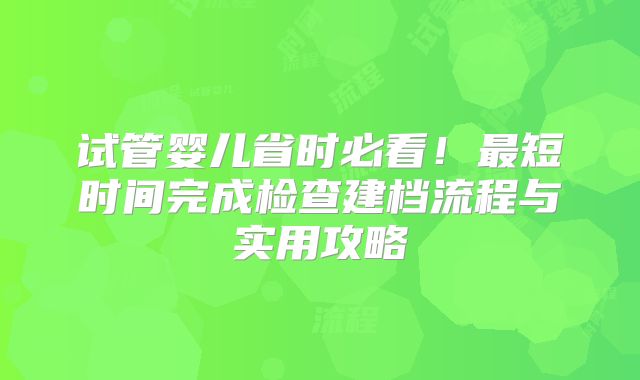 试管婴儿省时必看！最短时间完成检查建档流程与实用攻略